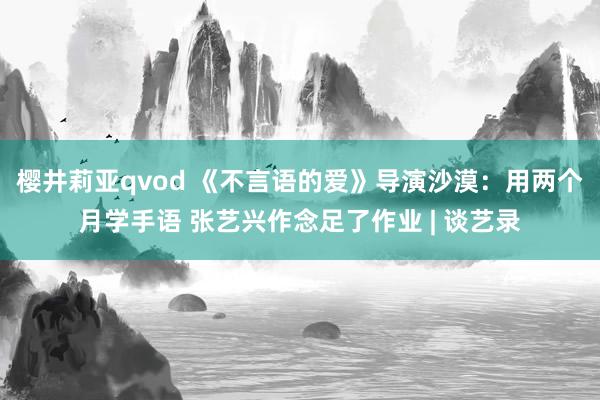 樱井莉亚qvod 《不言语的爱》导演沙漠：用两个月学手语 张艺兴作念足了作业 | 谈艺录
