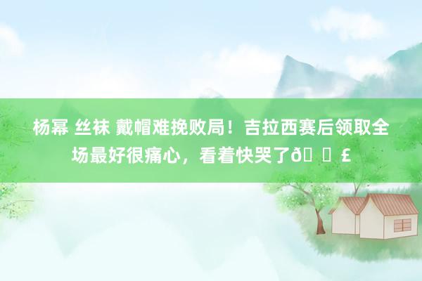 杨幂 丝袜 戴帽难挽败局！吉拉西赛后领取全场最好很痛心，看着快哭了😣