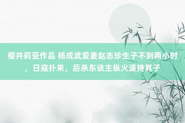 樱井莉亚作品 杨成武爱妻赵志珍生子不到两小时，日寇扑来，后杀东谈主纵火逼持其子