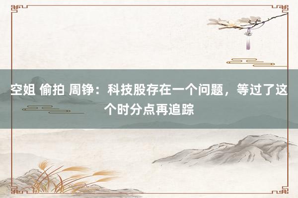 空姐 偷拍 周铮:科技股存在一个问题,等过了这个时分点再追踪