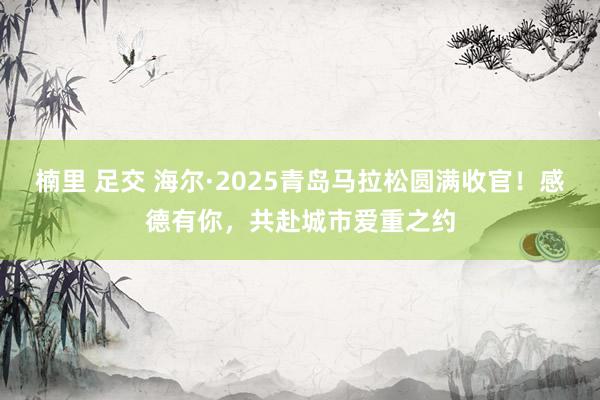楠里 足交 海尔·2025青岛马拉松圆满收官！感德有你，共赴城市爱重之约