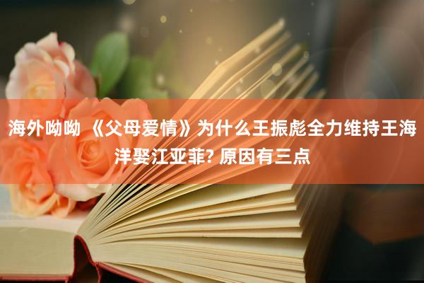 海外呦呦 《父母爱情》为什么王振彪全力维持王海洋娶江亚菲? 原因有三点