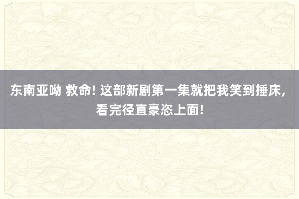 东南亚呦 救命! 这部新剧第一集就把我笑到捶床， 看完径直豪恣上面!