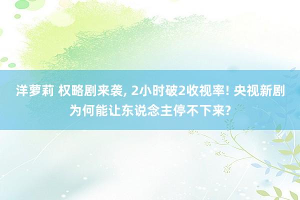 洋萝莉 权略剧来袭， 2小时破2收视率! 央视新剧为何能让东说念主停不下来?