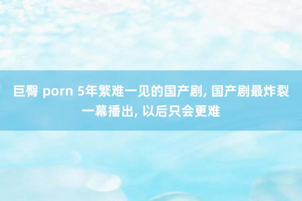 巨臀 porn 5年繁难一见的国产剧， 国产剧最炸裂一幕播出， 以后只会更难